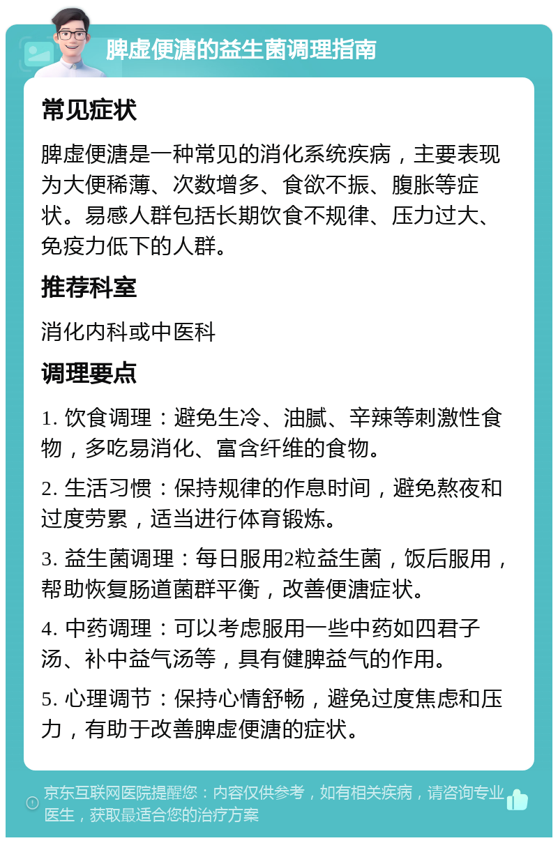 脾虚便溏的益生菌调理指南 常见症状 脾虚便溏是一种常见的消化系统疾病，主要表现为大便稀薄、次数增多、食欲不振、腹胀等症状。易感人群包括长期饮食不规律、压力过大、免疫力低下的人群。 推荐科室 消化内科或中医科 调理要点 1. 饮食调理：避免生冷、油腻、辛辣等刺激性食物，多吃易消化、富含纤维的食物。 2. 生活习惯：保持规律的作息时间，避免熬夜和过度劳累，适当进行体育锻炼。 3. 益生菌调理：每日服用2粒益生菌，饭后服用，帮助恢复肠道菌群平衡，改善便溏症状。 4. 中药调理：可以考虑服用一些中药如四君子汤、补中益气汤等，具有健脾益气的作用。 5. 心理调节：保持心情舒畅，避免过度焦虑和压力，有助于改善脾虚便溏的症状。