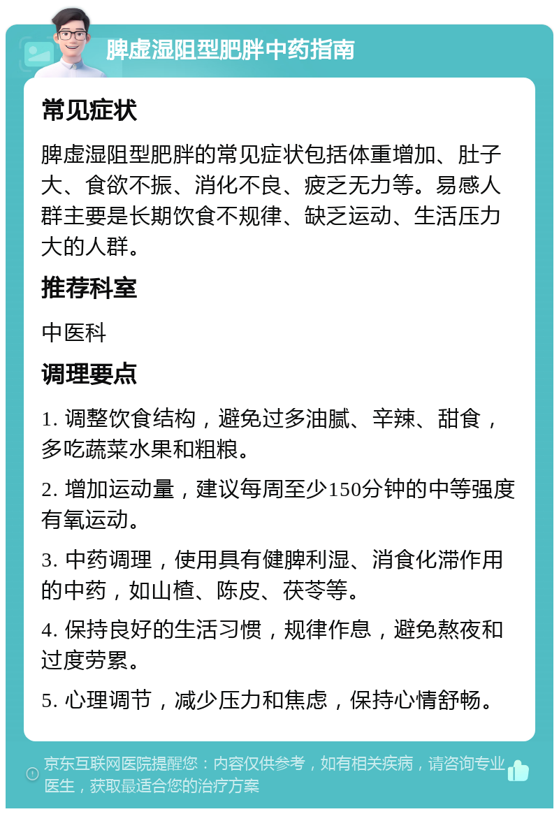 脾虚湿阻型肥胖中药指南 常见症状 脾虚湿阻型肥胖的常见症状包括体重增加、肚子大、食欲不振、消化不良、疲乏无力等。易感人群主要是长期饮食不规律、缺乏运动、生活压力大的人群。 推荐科室 中医科 调理要点 1. 调整饮食结构，避免过多油腻、辛辣、甜食，多吃蔬菜水果和粗粮。 2. 增加运动量，建议每周至少150分钟的中等强度有氧运动。 3. 中药调理，使用具有健脾利湿、消食化滞作用的中药，如山楂、陈皮、茯苓等。 4. 保持良好的生活习惯，规律作息，避免熬夜和过度劳累。 5. 心理调节，减少压力和焦虑，保持心情舒畅。