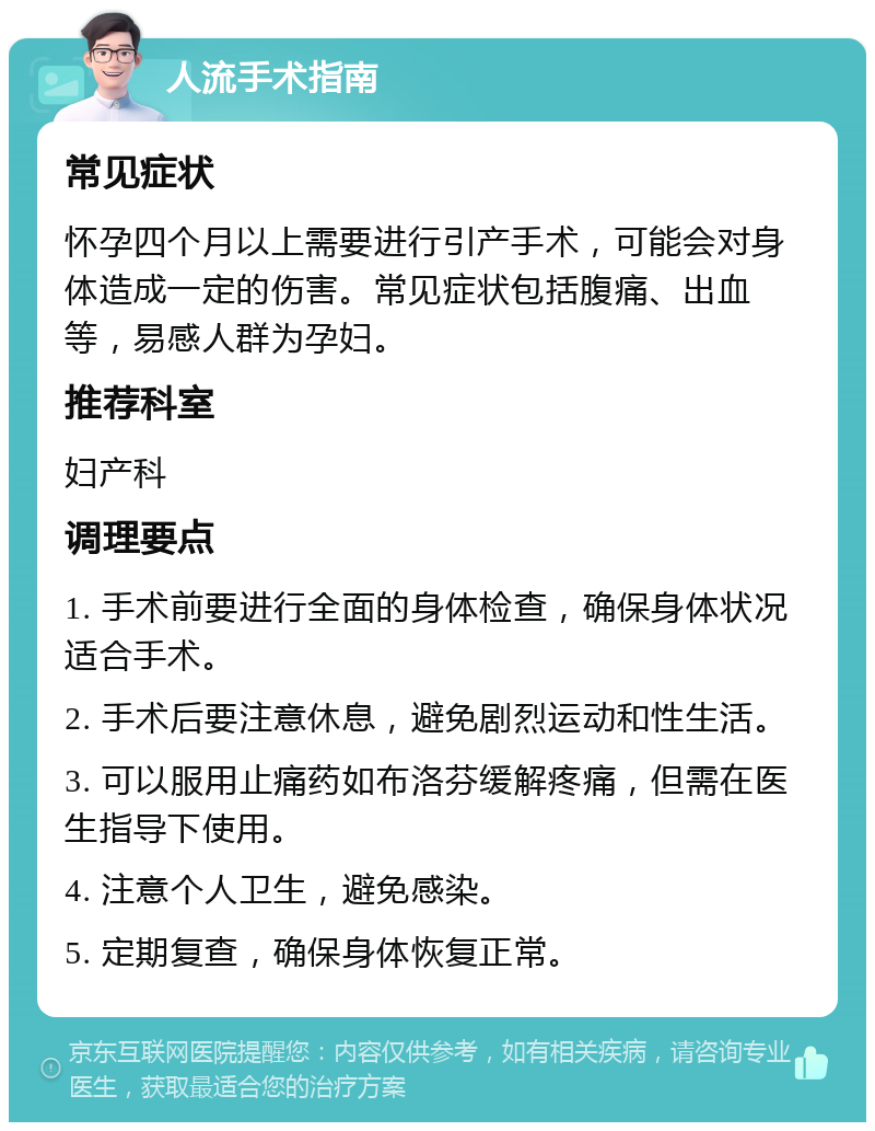 人流手术指南 常见症状 怀孕四个月以上需要进行引产手术，可能会对身体造成一定的伤害。常见症状包括腹痛、出血等，易感人群为孕妇。 推荐科室 妇产科 调理要点 1. 手术前要进行全面的身体检查，确保身体状况适合手术。 2. 手术后要注意休息，避免剧烈运动和性生活。 3. 可以服用止痛药如布洛芬缓解疼痛，但需在医生指导下使用。 4. 注意个人卫生，避免感染。 5. 定期复查，确保身体恢复正常。