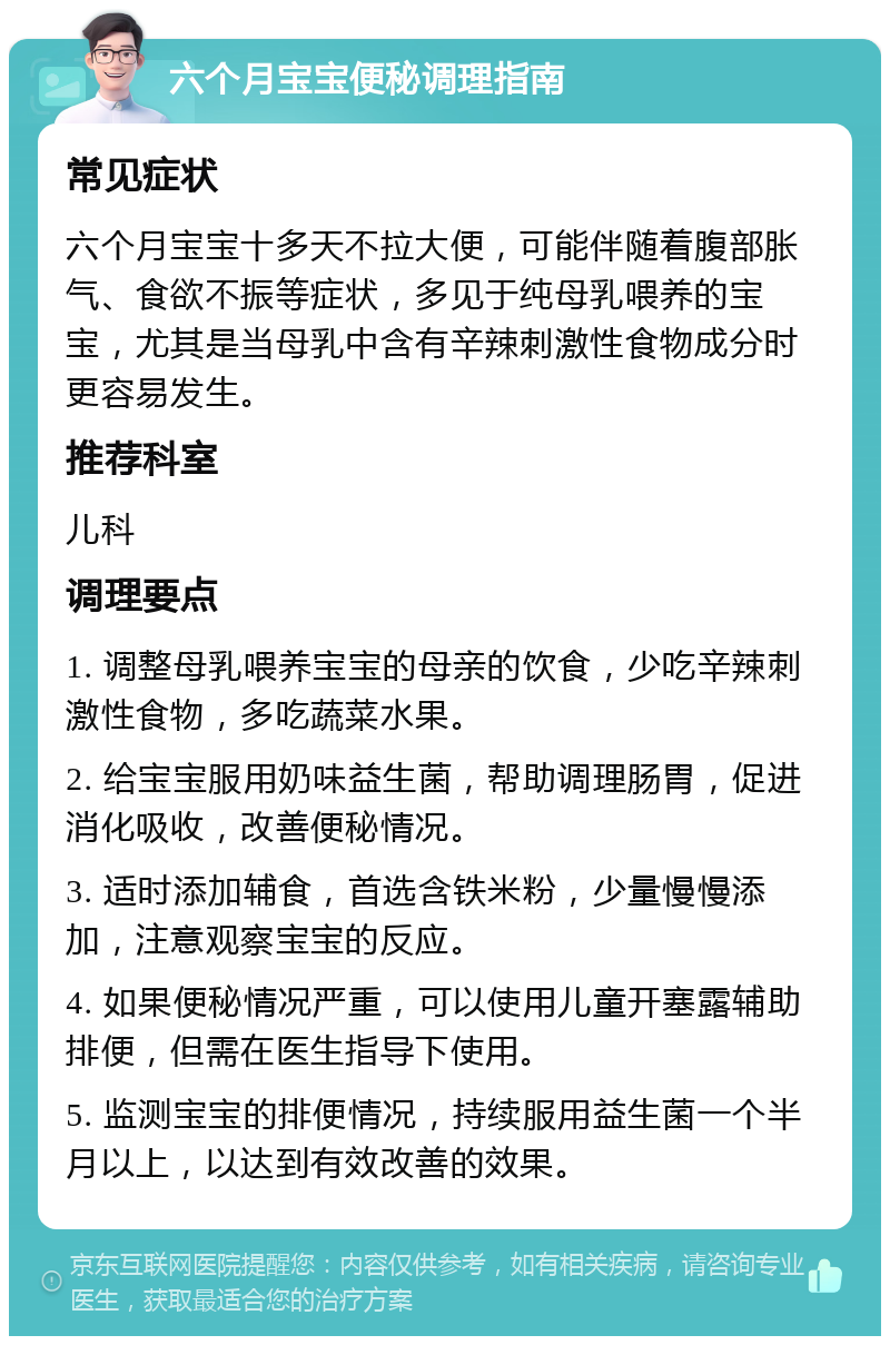 六个月宝宝便秘调理指南 常见症状 六个月宝宝十多天不拉大便，可能伴随着腹部胀气、食欲不振等症状，多见于纯母乳喂养的宝宝，尤其是当母乳中含有辛辣刺激性食物成分时更容易发生。 推荐科室 儿科 调理要点 1. 调整母乳喂养宝宝的母亲的饮食，少吃辛辣刺激性食物，多吃蔬菜水果。 2. 给宝宝服用奶味益生菌，帮助调理肠胃，促进消化吸收，改善便秘情况。 3. 适时添加辅食，首选含铁米粉，少量慢慢添加，注意观察宝宝的反应。 4. 如果便秘情况严重，可以使用儿童开塞露辅助排便，但需在医生指导下使用。 5. 监测宝宝的排便情况，持续服用益生菌一个半月以上，以达到有效改善的效果。