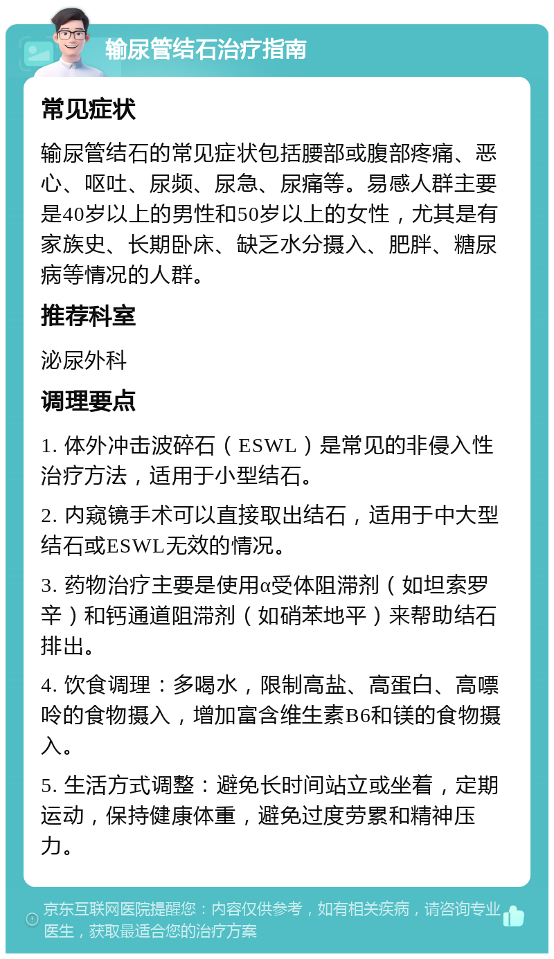 输尿管结石治疗指南 常见症状 输尿管结石的常见症状包括腰部或腹部疼痛、恶心、呕吐、尿频、尿急、尿痛等。易感人群主要是40岁以上的男性和50岁以上的女性，尤其是有家族史、长期卧床、缺乏水分摄入、肥胖、糖尿病等情况的人群。 推荐科室 泌尿外科 调理要点 1. 体外冲击波碎石（ESWL）是常见的非侵入性治疗方法，适用于小型结石。 2. 内窥镜手术可以直接取出结石，适用于中大型结石或ESWL无效的情况。 3. 药物治疗主要是使用α受体阻滞剂（如坦索罗辛）和钙通道阻滞剂（如硝苯地平）来帮助结石排出。 4. 饮食调理：多喝水，限制高盐、高蛋白、高嘌呤的食物摄入，增加富含维生素B6和镁的食物摄入。 5. 生活方式调整：避免长时间站立或坐着，定期运动，保持健康体重，避免过度劳累和精神压力。