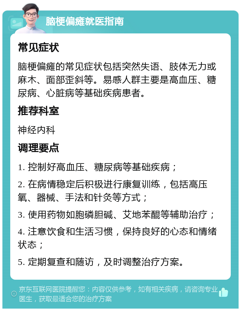 脑梗偏瘫就医指南 常见症状 脑梗偏瘫的常见症状包括突然失语、肢体无力或麻木、面部歪斜等。易感人群主要是高血压、糖尿病、心脏病等基础疾病患者。 推荐科室 神经内科 调理要点 1. 控制好高血压、糖尿病等基础疾病； 2. 在病情稳定后积极进行康复训练，包括高压氧、器械、手法和针灸等方式； 3. 使用药物如胞磷胆碱、艾地苯醌等辅助治疗； 4. 注意饮食和生活习惯，保持良好的心态和情绪状态； 5. 定期复查和随访，及时调整治疗方案。