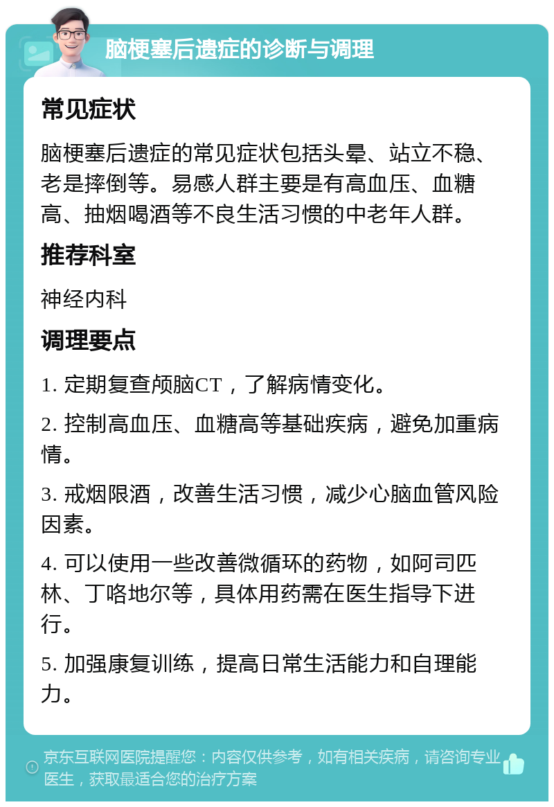 脑梗塞后遗症的诊断与调理 常见症状 脑梗塞后遗症的常见症状包括头晕、站立不稳、老是摔倒等。易感人群主要是有高血压、血糖高、抽烟喝酒等不良生活习惯的中老年人群。 推荐科室 神经内科 调理要点 1. 定期复查颅脑CT，了解病情变化。 2. 控制高血压、血糖高等基础疾病，避免加重病情。 3. 戒烟限酒，改善生活习惯，减少心脑血管风险因素。 4. 可以使用一些改善微循环的药物，如阿司匹林、丁咯地尔等，具体用药需在医生指导下进行。 5. 加强康复训练，提高日常生活能力和自理能力。