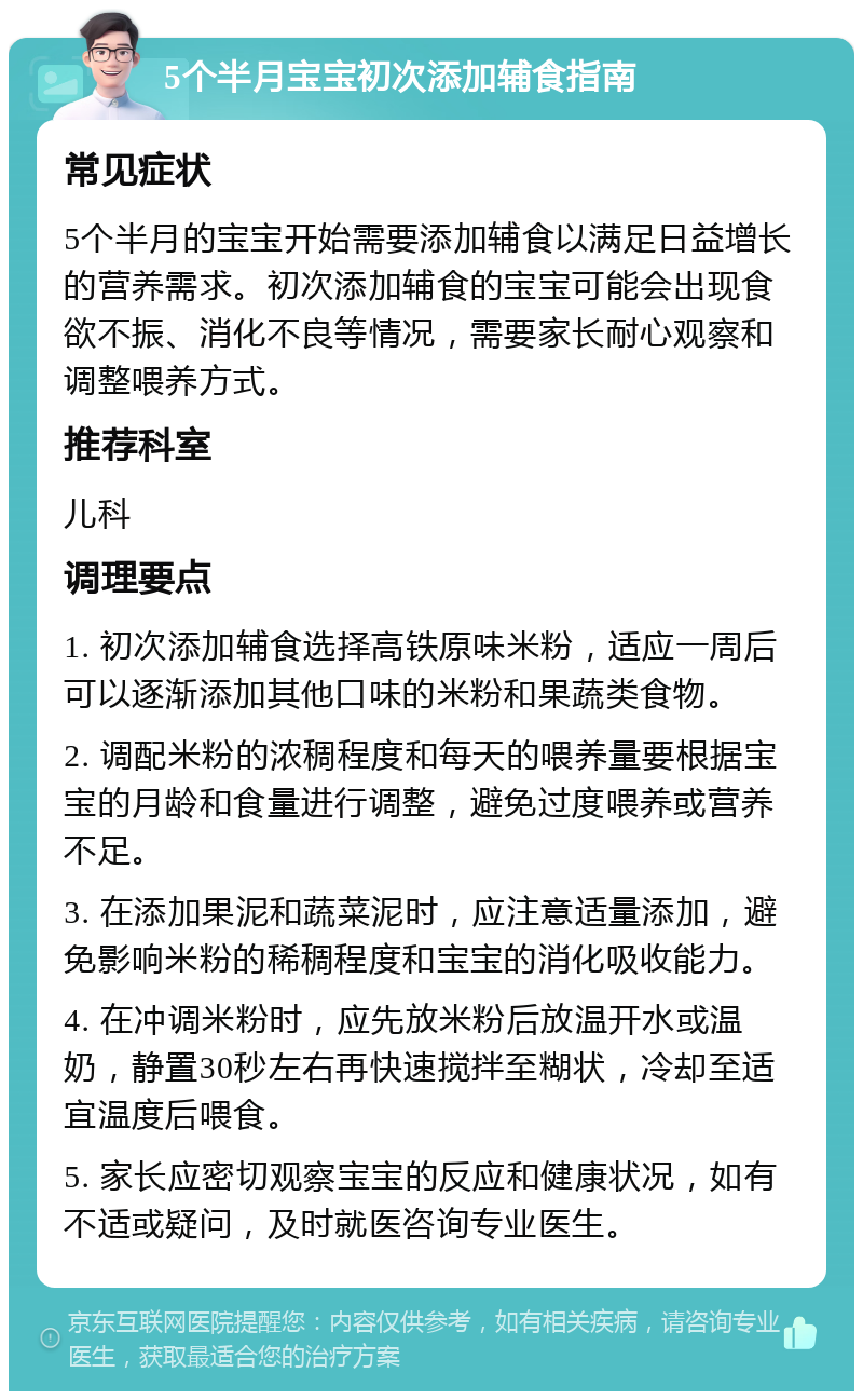 5个半月宝宝初次添加辅食指南 常见症状 5个半月的宝宝开始需要添加辅食以满足日益增长的营养需求。初次添加辅食的宝宝可能会出现食欲不振、消化不良等情况，需要家长耐心观察和调整喂养方式。 推荐科室 儿科 调理要点 1. 初次添加辅食选择高铁原味米粉，适应一周后可以逐渐添加其他口味的米粉和果蔬类食物。 2. 调配米粉的浓稠程度和每天的喂养量要根据宝宝的月龄和食量进行调整，避免过度喂养或营养不足。 3. 在添加果泥和蔬菜泥时，应注意适量添加，避免影响米粉的稀稠程度和宝宝的消化吸收能力。 4. 在冲调米粉时，应先放米粉后放温开水或温奶，静置30秒左右再快速搅拌至糊状，冷却至适宜温度后喂食。 5. 家长应密切观察宝宝的反应和健康状况，如有不适或疑问，及时就医咨询专业医生。