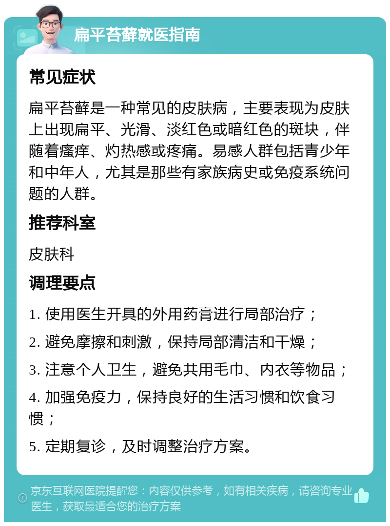 扁平苔藓就医指南 常见症状 扁平苔藓是一种常见的皮肤病，主要表现为皮肤上出现扁平、光滑、淡红色或暗红色的斑块，伴随着瘙痒、灼热感或疼痛。易感人群包括青少年和中年人，尤其是那些有家族病史或免疫系统问题的人群。 推荐科室 皮肤科 调理要点 1. 使用医生开具的外用药膏进行局部治疗； 2. 避免摩擦和刺激，保持局部清洁和干燥； 3. 注意个人卫生，避免共用毛巾、内衣等物品； 4. 加强免疫力，保持良好的生活习惯和饮食习惯； 5. 定期复诊，及时调整治疗方案。