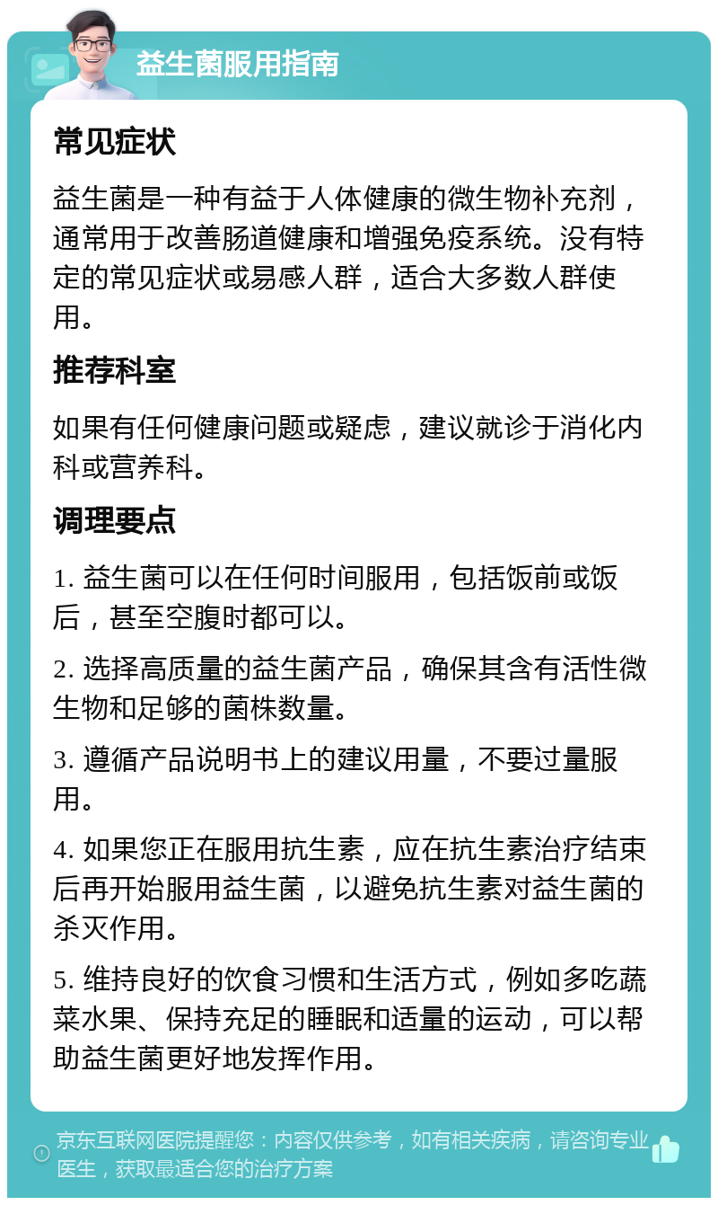 益生菌服用指南 常见症状 益生菌是一种有益于人体健康的微生物补充剂，通常用于改善肠道健康和增强免疫系统。没有特定的常见症状或易感人群，适合大多数人群使用。 推荐科室 如果有任何健康问题或疑虑，建议就诊于消化内科或营养科。 调理要点 1. 益生菌可以在任何时间服用，包括饭前或饭后，甚至空腹时都可以。 2. 选择高质量的益生菌产品，确保其含有活性微生物和足够的菌株数量。 3. 遵循产品说明书上的建议用量，不要过量服用。 4. 如果您正在服用抗生素，应在抗生素治疗结束后再开始服用益生菌，以避免抗生素对益生菌的杀灭作用。 5. 维持良好的饮食习惯和生活方式，例如多吃蔬菜水果、保持充足的睡眠和适量的运动，可以帮助益生菌更好地发挥作用。