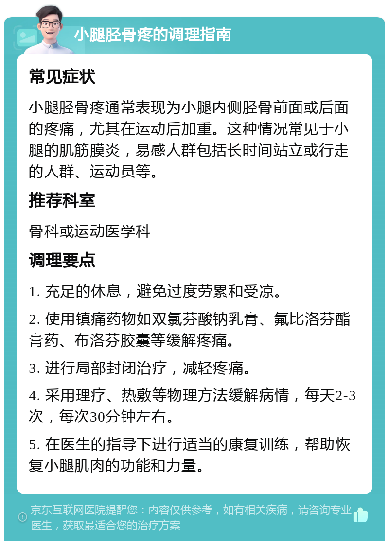 小腿胫骨疼的调理指南 常见症状 小腿胫骨疼通常表现为小腿内侧胫骨前面或后面的疼痛，尤其在运动后加重。这种情况常见于小腿的肌筋膜炎，易感人群包括长时间站立或行走的人群、运动员等。 推荐科室 骨科或运动医学科 调理要点 1. 充足的休息，避免过度劳累和受凉。 2. 使用镇痛药物如双氯芬酸钠乳膏、氟比洛芬酯膏药、布洛芬胶囊等缓解疼痛。 3. 进行局部封闭治疗，减轻疼痛。 4. 采用理疗、热敷等物理方法缓解病情，每天2-3次，每次30分钟左右。 5. 在医生的指导下进行适当的康复训练，帮助恢复小腿肌肉的功能和力量。