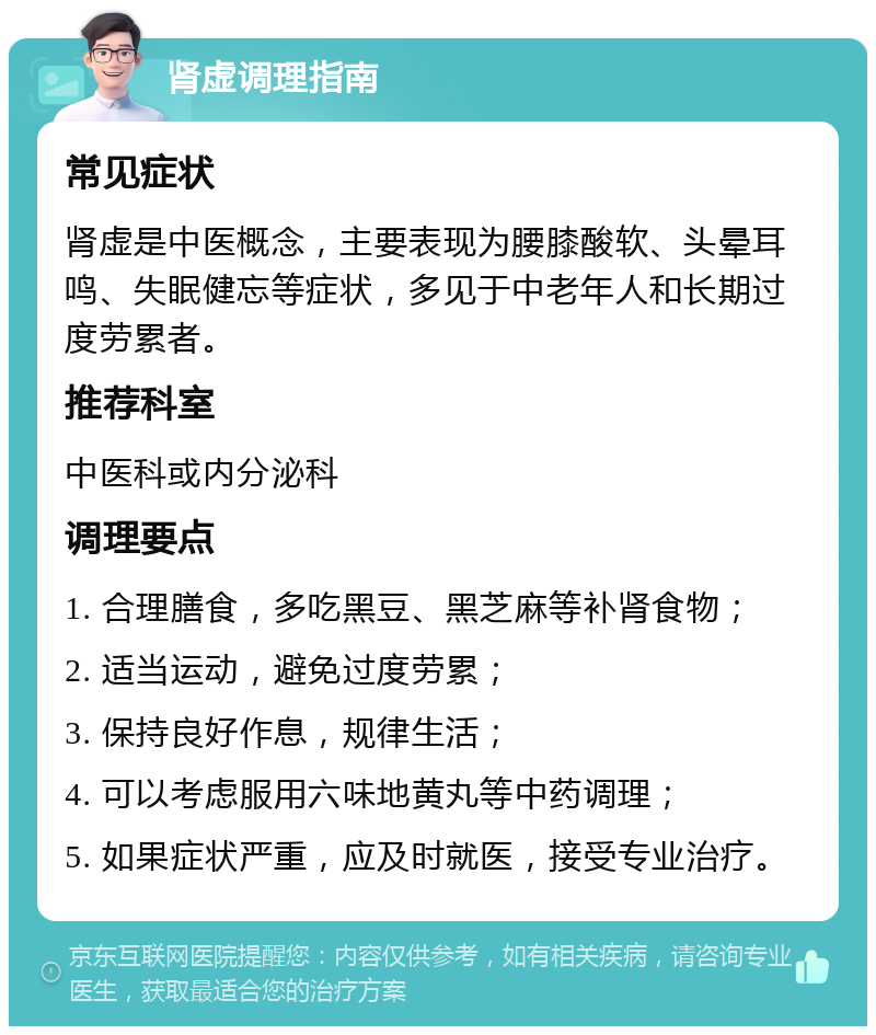 肾虚调理指南 常见症状 肾虚是中医概念，主要表现为腰膝酸软、头晕耳鸣、失眠健忘等症状，多见于中老年人和长期过度劳累者。 推荐科室 中医科或内分泌科 调理要点 1. 合理膳食，多吃黑豆、黑芝麻等补肾食物； 2. 适当运动，避免过度劳累； 3. 保持良好作息，规律生活； 4. 可以考虑服用六味地黄丸等中药调理； 5. 如果症状严重，应及时就医，接受专业治疗。