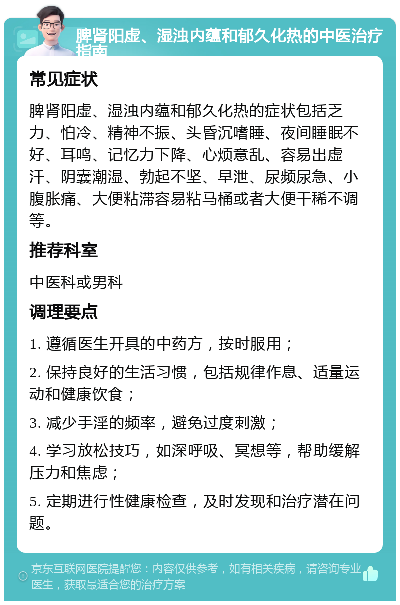 脾肾阳虚、湿浊内蕴和郁久化热的中医治疗指南 常见症状 脾肾阳虚、湿浊内蕴和郁久化热的症状包括乏力、怕冷、精神不振、头昏沉嗜睡、夜间睡眠不好、耳鸣、记忆力下降、心烦意乱、容易出虚汗、阴囊潮湿、勃起不坚、早泄、尿频尿急、小腹胀痛、大便粘滞容易粘马桶或者大便干稀不调等。 推荐科室 中医科或男科 调理要点 1. 遵循医生开具的中药方，按时服用； 2. 保持良好的生活习惯，包括规律作息、适量运动和健康饮食； 3. 减少手淫的频率，避免过度刺激； 4. 学习放松技巧，如深呼吸、冥想等，帮助缓解压力和焦虑； 5. 定期进行性健康检查，及时发现和治疗潜在问题。