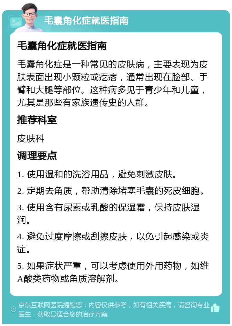 毛囊角化症就医指南 毛囊角化症就医指南 毛囊角化症是一种常见的皮肤病，主要表现为皮肤表面出现小颗粒或疙瘩，通常出现在脸部、手臂和大腿等部位。这种病多见于青少年和儿童，尤其是那些有家族遗传史的人群。 推荐科室 皮肤科 调理要点 1. 使用温和的洗浴用品，避免刺激皮肤。 2. 定期去角质，帮助清除堵塞毛囊的死皮细胞。 3. 使用含有尿素或乳酸的保湿霜，保持皮肤湿润。 4. 避免过度摩擦或刮擦皮肤，以免引起感染或炎症。 5. 如果症状严重，可以考虑使用外用药物，如维A酸类药物或角质溶解剂。