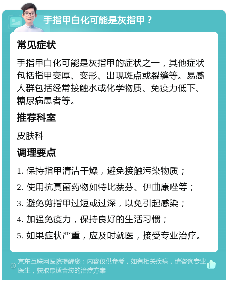 手指甲白化可能是灰指甲？ 常见症状 手指甲白化可能是灰指甲的症状之一，其他症状包括指甲变厚、变形、出现斑点或裂缝等。易感人群包括经常接触水或化学物质、免疫力低下、糖尿病患者等。 推荐科室 皮肤科 调理要点 1. 保持指甲清洁干燥，避免接触污染物质； 2. 使用抗真菌药物如特比萘芬、伊曲康唑等； 3. 避免剪指甲过短或过深，以免引起感染； 4. 加强免疫力，保持良好的生活习惯； 5. 如果症状严重，应及时就医，接受专业治疗。