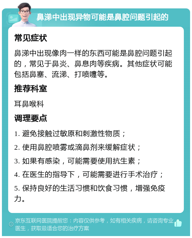 鼻涕中出现异物可能是鼻腔问题引起的 常见症状 鼻涕中出现像肉一样的东西可能是鼻腔问题引起的，常见于鼻炎、鼻息肉等疾病。其他症状可能包括鼻塞、流涕、打喷嚏等。 推荐科室 耳鼻喉科 调理要点 1. 避免接触过敏原和刺激性物质； 2. 使用鼻腔喷雾或滴鼻剂来缓解症状； 3. 如果有感染，可能需要使用抗生素； 4. 在医生的指导下，可能需要进行手术治疗； 5. 保持良好的生活习惯和饮食习惯，增强免疫力。