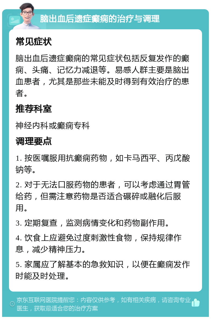 脑出血后遗症癫痫的治疗与调理 常见症状 脑出血后遗症癫痫的常见症状包括反复发作的癫痫、头痛、记忆力减退等。易感人群主要是脑出血患者，尤其是那些未能及时得到有效治疗的患者。 推荐科室 神经内科或癫痫专科 调理要点 1. 按医嘱服用抗癫痫药物，如卡马西平、丙戊酸钠等。 2. 对于无法口服药物的患者，可以考虑通过胃管给药，但需注意药物是否适合碾碎或融化后服用。 3. 定期复查，监测病情变化和药物副作用。 4. 饮食上应避免过度刺激性食物，保持规律作息，减少精神压力。 5. 家属应了解基本的急救知识，以便在癫痫发作时能及时处理。