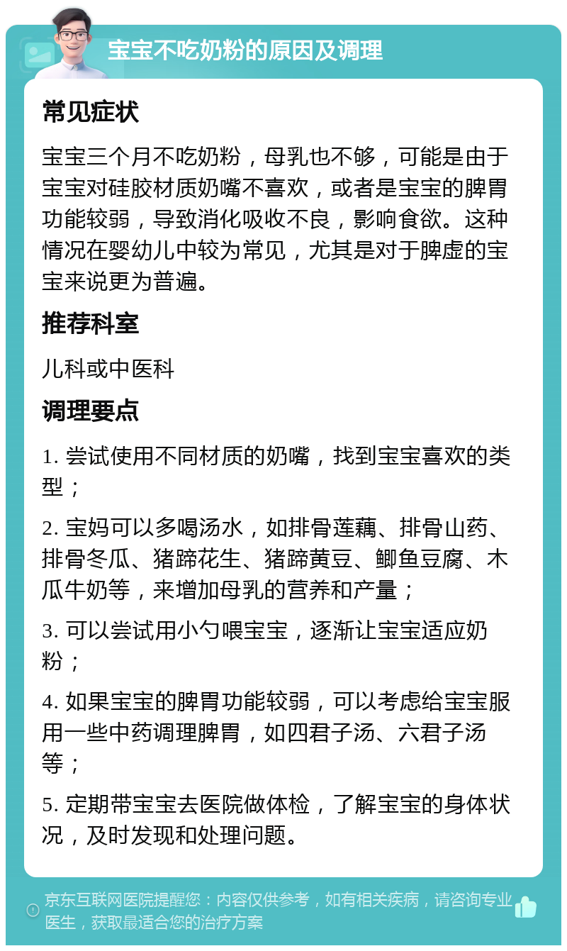 宝宝不吃奶粉的原因及调理 常见症状 宝宝三个月不吃奶粉，母乳也不够，可能是由于宝宝对硅胶材质奶嘴不喜欢，或者是宝宝的脾胃功能较弱，导致消化吸收不良，影响食欲。这种情况在婴幼儿中较为常见，尤其是对于脾虚的宝宝来说更为普遍。 推荐科室 儿科或中医科 调理要点 1. 尝试使用不同材质的奶嘴，找到宝宝喜欢的类型； 2. 宝妈可以多喝汤水，如排骨莲藕、排骨山药、排骨冬瓜、猪蹄花生、猪蹄黄豆、鲫鱼豆腐、木瓜牛奶等，来增加母乳的营养和产量； 3. 可以尝试用小勺喂宝宝，逐渐让宝宝适应奶粉； 4. 如果宝宝的脾胃功能较弱，可以考虑给宝宝服用一些中药调理脾胃，如四君子汤、六君子汤等； 5. 定期带宝宝去医院做体检，了解宝宝的身体状况，及时发现和处理问题。