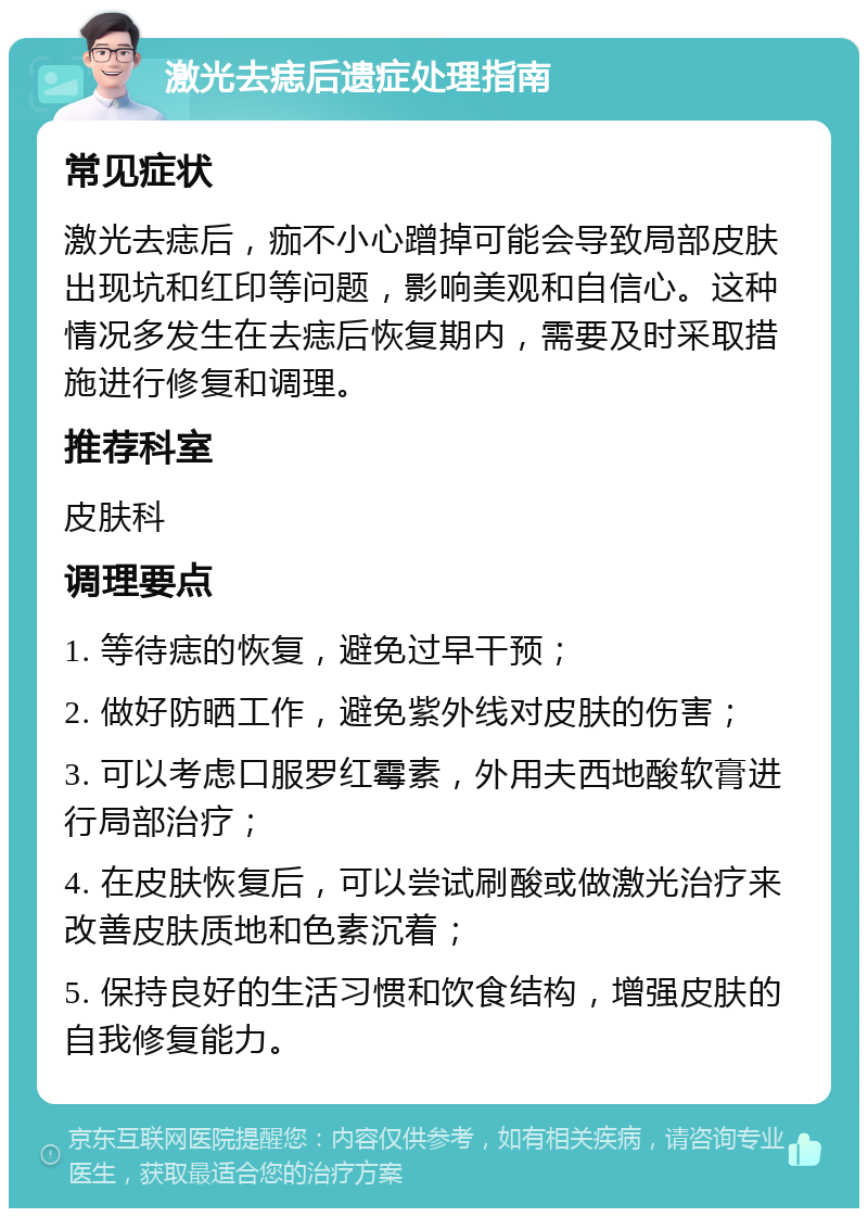 激光去痣后遗症处理指南 常见症状 激光去痣后，痂不小心蹭掉可能会导致局部皮肤出现坑和红印等问题，影响美观和自信心。这种情况多发生在去痣后恢复期内，需要及时采取措施进行修复和调理。 推荐科室 皮肤科 调理要点 1. 等待痣的恢复，避免过早干预； 2. 做好防晒工作，避免紫外线对皮肤的伤害； 3. 可以考虑口服罗红霉素，外用夫西地酸软膏进行局部治疗； 4. 在皮肤恢复后，可以尝试刷酸或做激光治疗来改善皮肤质地和色素沉着； 5. 保持良好的生活习惯和饮食结构，增强皮肤的自我修复能力。