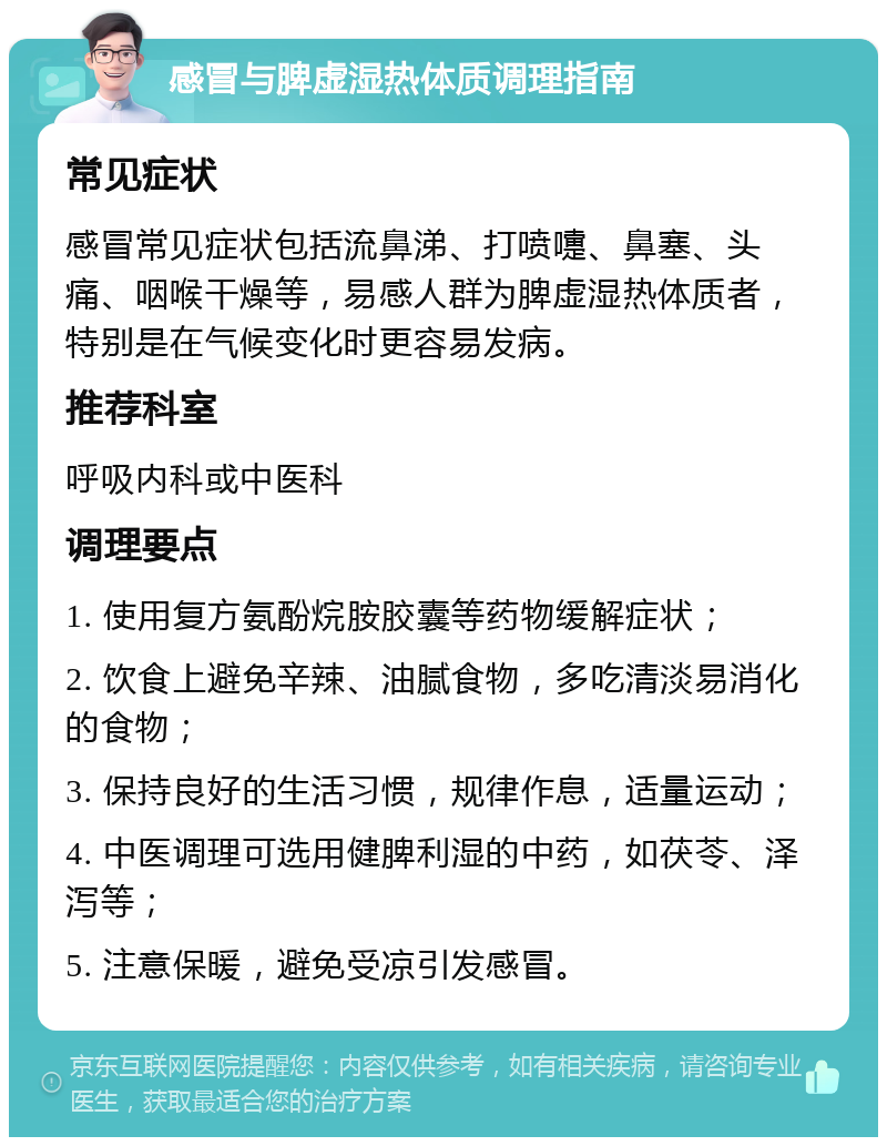 感冒与脾虚湿热体质调理指南 常见症状 感冒常见症状包括流鼻涕、打喷嚏、鼻塞、头痛、咽喉干燥等，易感人群为脾虚湿热体质者，特别是在气候变化时更容易发病。 推荐科室 呼吸内科或中医科 调理要点 1. 使用复方氨酚烷胺胶囊等药物缓解症状； 2. 饮食上避免辛辣、油腻食物，多吃清淡易消化的食物； 3. 保持良好的生活习惯，规律作息，适量运动； 4. 中医调理可选用健脾利湿的中药，如茯苓、泽泻等； 5. 注意保暖，避免受凉引发感冒。