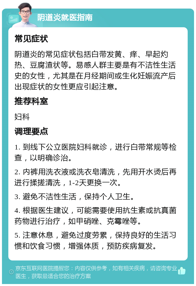 阴道炎就医指南 常见症状 阴道炎的常见症状包括白带发黄、痒、早起灼热、豆腐渣状等。易感人群主要是有不洁性生活史的女性，尤其是在月经期间或生化妊娠流产后出现症状的女性更应引起注意。 推荐科室 妇科 调理要点 1. 到线下公立医院妇科就诊，进行白带常规等检查，以明确诊治。 2. 内裤用洗衣液或洗衣皂清洗，先用开水烫后再进行揉搓清洗，1-2天更换一次。 3. 避免不洁性生活，保持个人卫生。 4. 根据医生建议，可能需要使用抗生素或抗真菌药物进行治疗，如甲硝唑、克霉唑等。 5. 注意休息，避免过度劳累，保持良好的生活习惯和饮食习惯，增强体质，预防疾病复发。