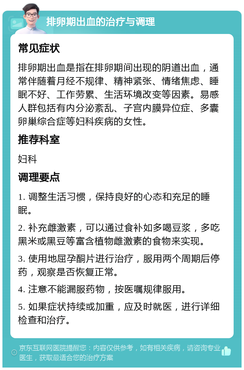 排卵期出血的治疗与调理 常见症状 排卵期出血是指在排卵期间出现的阴道出血，通常伴随着月经不规律、精神紧张、情绪焦虑、睡眠不好、工作劳累、生活环境改变等因素。易感人群包括有内分泌紊乱、子宫内膜异位症、多囊卵巢综合症等妇科疾病的女性。 推荐科室 妇科 调理要点 1. 调整生活习惯，保持良好的心态和充足的睡眠。 2. 补充雌激素，可以通过食补如多喝豆浆，多吃黑米或黑豆等富含植物雌激素的食物来实现。 3. 使用地屈孕酮片进行治疗，服用两个周期后停药，观察是否恢复正常。 4. 注意不能漏服药物，按医嘱规律服用。 5. 如果症状持续或加重，应及时就医，进行详细检查和治疗。