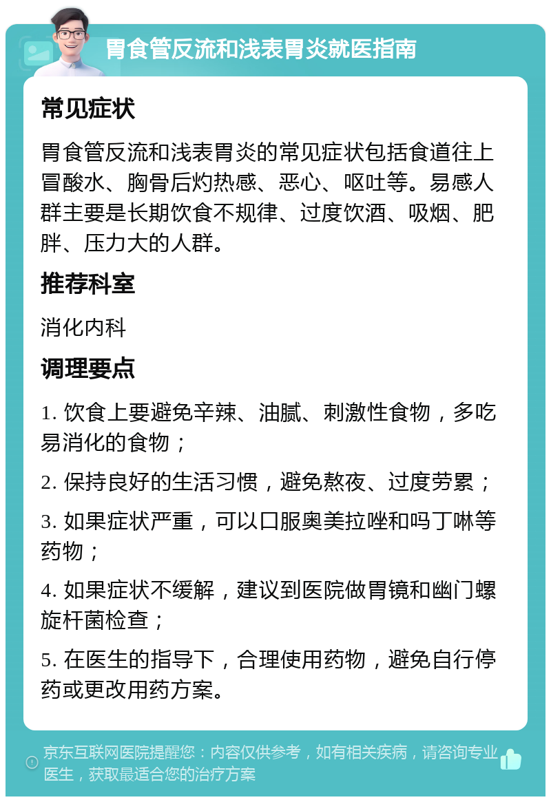 胃食管反流和浅表胃炎就医指南 常见症状 胃食管反流和浅表胃炎的常见症状包括食道往上冒酸水、胸骨后灼热感、恶心、呕吐等。易感人群主要是长期饮食不规律、过度饮酒、吸烟、肥胖、压力大的人群。 推荐科室 消化内科 调理要点 1. 饮食上要避免辛辣、油腻、刺激性食物，多吃易消化的食物； 2. 保持良好的生活习惯，避免熬夜、过度劳累； 3. 如果症状严重，可以口服奥美拉唑和吗丁啉等药物； 4. 如果症状不缓解，建议到医院做胃镜和幽门螺旋杆菌检查； 5. 在医生的指导下，合理使用药物，避免自行停药或更改用药方案。