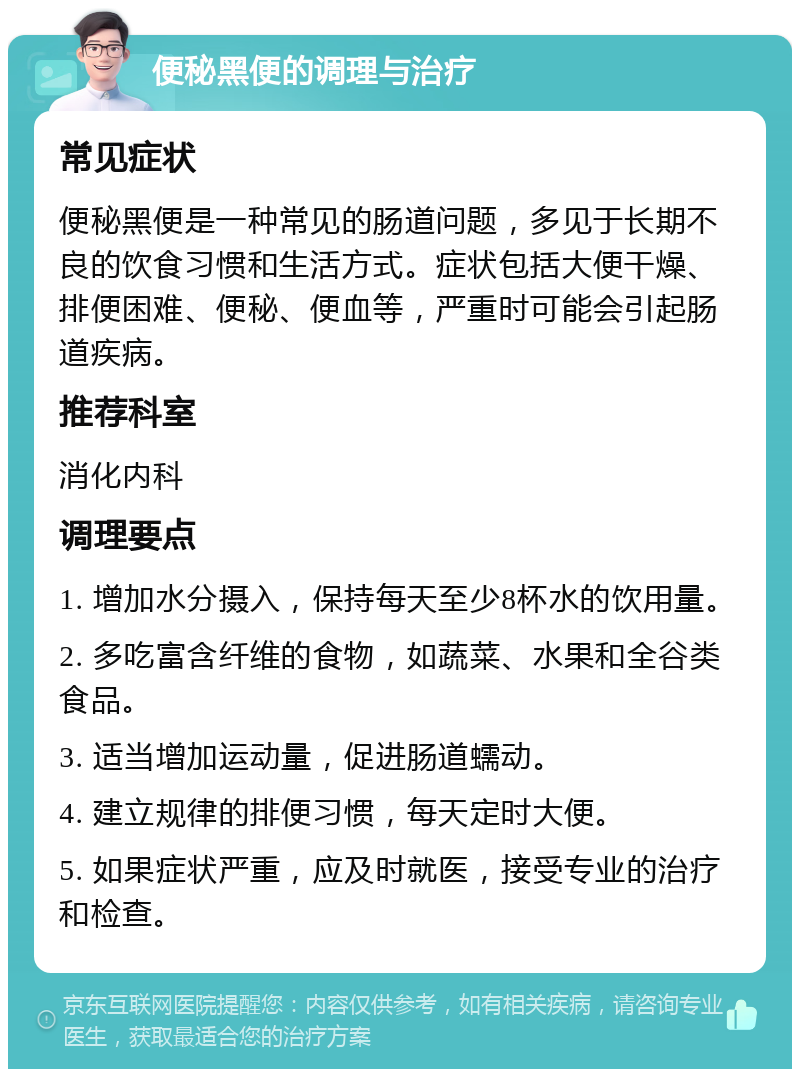 便秘黑便的调理与治疗 常见症状 便秘黑便是一种常见的肠道问题，多见于长期不良的饮食习惯和生活方式。症状包括大便干燥、排便困难、便秘、便血等，严重时可能会引起肠道疾病。 推荐科室 消化内科 调理要点 1. 增加水分摄入，保持每天至少8杯水的饮用量。 2. 多吃富含纤维的食物，如蔬菜、水果和全谷类食品。 3. 适当增加运动量，促进肠道蠕动。 4. 建立规律的排便习惯，每天定时大便。 5. 如果症状严重，应及时就医，接受专业的治疗和检查。