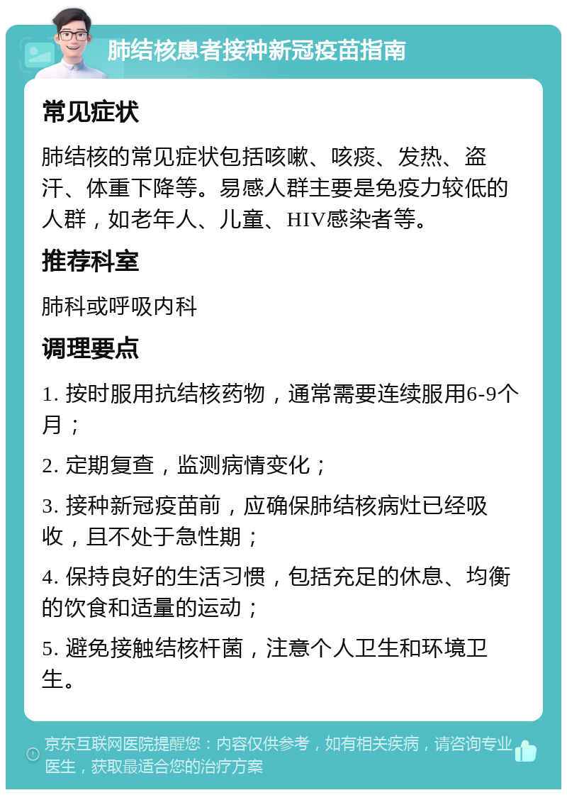 肺结核患者接种新冠疫苗指南 常见症状 肺结核的常见症状包括咳嗽、咳痰、发热、盗汗、体重下降等。易感人群主要是免疫力较低的人群，如老年人、儿童、HIV感染者等。 推荐科室 肺科或呼吸内科 调理要点 1. 按时服用抗结核药物，通常需要连续服用6-9个月； 2. 定期复查，监测病情变化； 3. 接种新冠疫苗前，应确保肺结核病灶已经吸收，且不处于急性期； 4. 保持良好的生活习惯，包括充足的休息、均衡的饮食和适量的运动； 5. 避免接触结核杆菌，注意个人卫生和环境卫生。