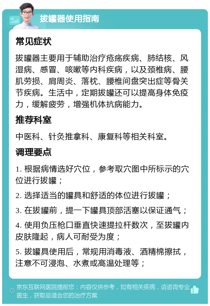 拔罐器使用指南 常见症状 拔罐器主要用于辅助治疗疮疡疾病、肺结核、风湿病、感冒、咳嗽等内科疾病，以及颈椎病、腰肌劳损、肩周炎、落枕、腰椎间盘突出症等骨关节疾病。生活中，定期拔罐还可以提高身体免疫力，缓解疲劳，增强机体抗病能力。 推荐科室 中医科、针灸推拿科、康复科等相关科室。 调理要点 1. 根据病情选好穴位，参考取穴图中所标示的穴位进行拔罐； 2. 选择适当的罐具和舒适的体位进行拔罐； 3. 在拔罐前，提一下罐具顶部活塞以保证通气； 4. 使用负压枪口垂直快速提拉杆数次，至拔罐内皮肤隆起，病人可耐受为度； 5. 拔罐具使用后，常规用消毒液、酒精棉擦拭，注意不可浸泡、水煮或高温处理等；