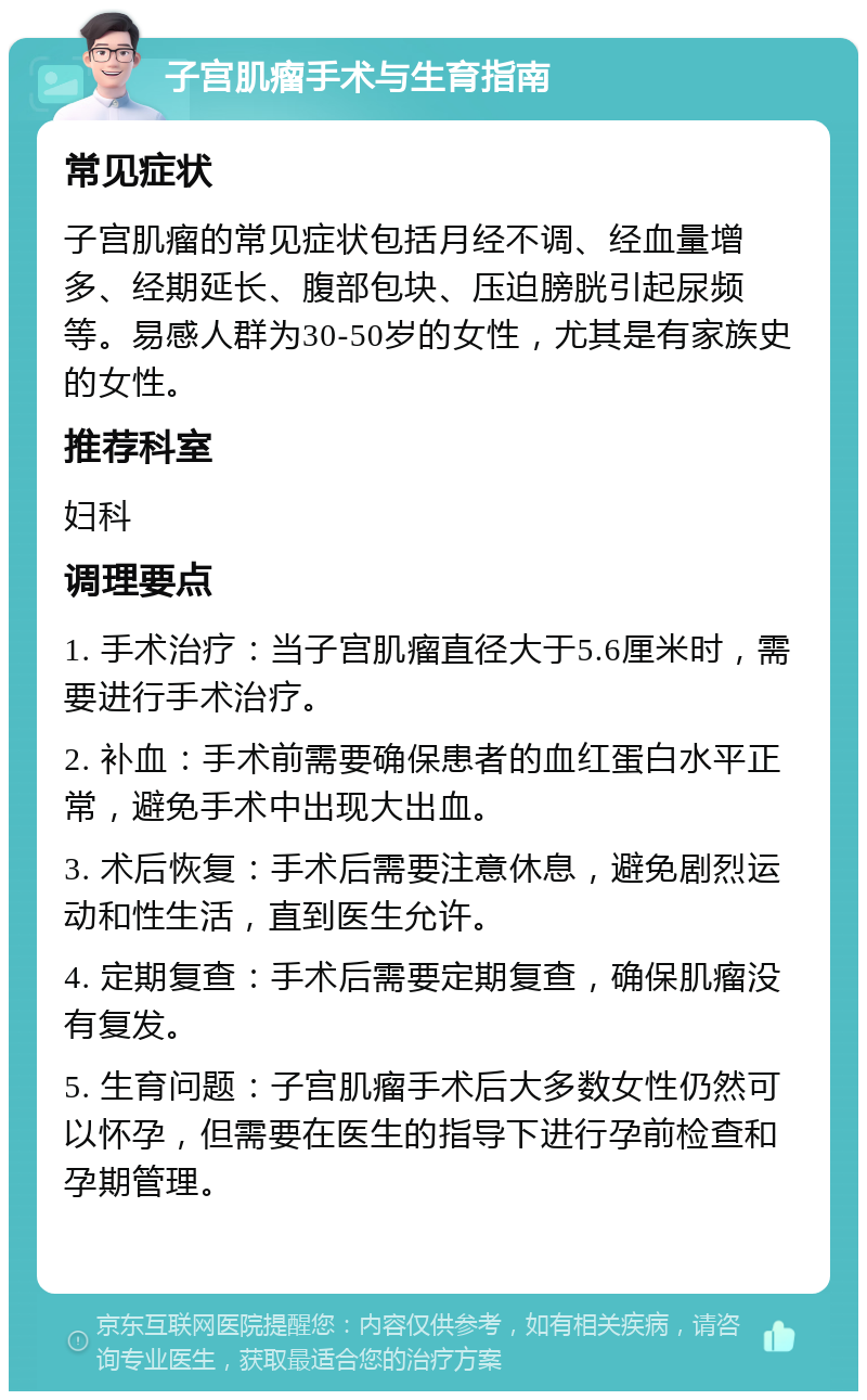 子宫肌瘤手术与生育指南 常见症状 子宫肌瘤的常见症状包括月经不调、经血量增多、经期延长、腹部包块、压迫膀胱引起尿频等。易感人群为30-50岁的女性，尤其是有家族史的女性。 推荐科室 妇科 调理要点 1. 手术治疗：当子宫肌瘤直径大于5.6厘米时，需要进行手术治疗。 2. 补血：手术前需要确保患者的血红蛋白水平正常，避免手术中出现大出血。 3. 术后恢复：手术后需要注意休息，避免剧烈运动和性生活，直到医生允许。 4. 定期复查：手术后需要定期复查，确保肌瘤没有复发。 5. 生育问题：子宫肌瘤手术后大多数女性仍然可以怀孕，但需要在医生的指导下进行孕前检查和孕期管理。