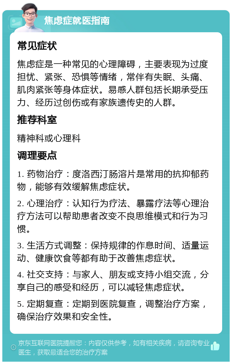 焦虑症就医指南 常见症状 焦虑症是一种常见的心理障碍，主要表现为过度担忧、紧张、恐惧等情绪，常伴有失眠、头痛、肌肉紧张等身体症状。易感人群包括长期承受压力、经历过创伤或有家族遗传史的人群。 推荐科室 精神科或心理科 调理要点 1. 药物治疗：度洛西汀肠溶片是常用的抗抑郁药物，能够有效缓解焦虑症状。 2. 心理治疗：认知行为疗法、暴露疗法等心理治疗方法可以帮助患者改变不良思维模式和行为习惯。 3. 生活方式调整：保持规律的作息时间、适量运动、健康饮食等都有助于改善焦虑症状。 4. 社交支持：与家人、朋友或支持小组交流，分享自己的感受和经历，可以减轻焦虑症状。 5. 定期复查：定期到医院复查，调整治疗方案，确保治疗效果和安全性。