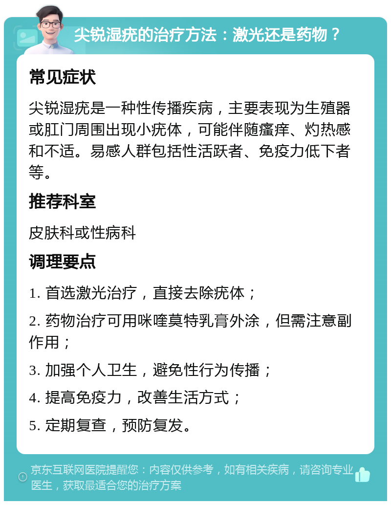 尖锐湿疣的治疗方法：激光还是药物？ 常见症状 尖锐湿疣是一种性传播疾病，主要表现为生殖器或肛门周围出现小疣体，可能伴随瘙痒、灼热感和不适。易感人群包括性活跃者、免疫力低下者等。 推荐科室 皮肤科或性病科 调理要点 1. 首选激光治疗，直接去除疣体； 2. 药物治疗可用咪喹莫特乳膏外涂，但需注意副作用； 3. 加强个人卫生，避免性行为传播； 4. 提高免疫力，改善生活方式； 5. 定期复查，预防复发。