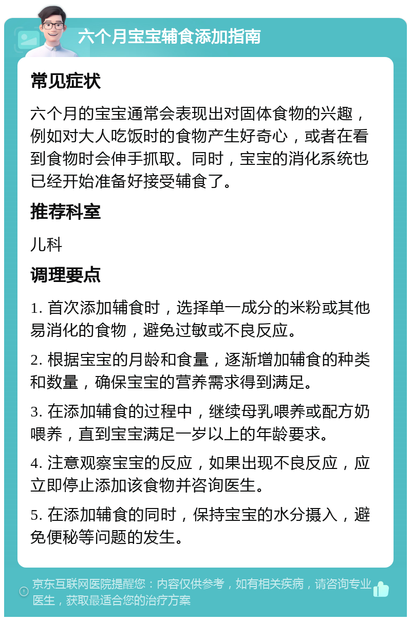 六个月宝宝辅食添加指南 常见症状 六个月的宝宝通常会表现出对固体食物的兴趣，例如对大人吃饭时的食物产生好奇心，或者在看到食物时会伸手抓取。同时，宝宝的消化系统也已经开始准备好接受辅食了。 推荐科室 儿科 调理要点 1. 首次添加辅食时，选择单一成分的米粉或其他易消化的食物，避免过敏或不良反应。 2. 根据宝宝的月龄和食量，逐渐增加辅食的种类和数量，确保宝宝的营养需求得到满足。 3. 在添加辅食的过程中，继续母乳喂养或配方奶喂养，直到宝宝满足一岁以上的年龄要求。 4. 注意观察宝宝的反应，如果出现不良反应，应立即停止添加该食物并咨询医生。 5. 在添加辅食的同时，保持宝宝的水分摄入，避免便秘等问题的发生。