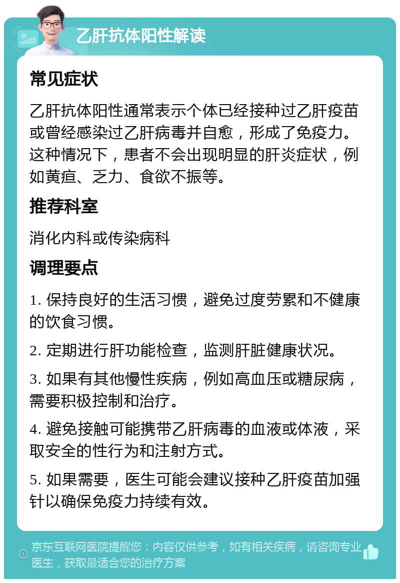 乙肝抗体阳性解读 常见症状 乙肝抗体阳性通常表示个体已经接种过乙肝疫苗或曾经感染过乙肝病毒并自愈，形成了免疫力。这种情况下，患者不会出现明显的肝炎症状，例如黄疸、乏力、食欲不振等。 推荐科室 消化内科或传染病科 调理要点 1. 保持良好的生活习惯，避免过度劳累和不健康的饮食习惯。 2. 定期进行肝功能检查，监测肝脏健康状况。 3. 如果有其他慢性疾病，例如高血压或糖尿病，需要积极控制和治疗。 4. 避免接触可能携带乙肝病毒的血液或体液，采取安全的性行为和注射方式。 5. 如果需要，医生可能会建议接种乙肝疫苗加强针以确保免疫力持续有效。