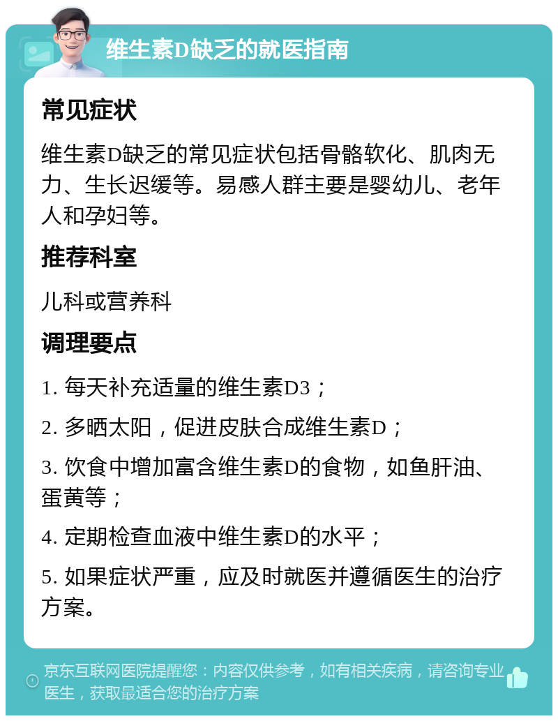 维生素D缺乏的就医指南 常见症状 维生素D缺乏的常见症状包括骨骼软化、肌肉无力、生长迟缓等。易感人群主要是婴幼儿、老年人和孕妇等。 推荐科室 儿科或营养科 调理要点 1. 每天补充适量的维生素D3； 2. 多晒太阳，促进皮肤合成维生素D； 3. 饮食中增加富含维生素D的食物，如鱼肝油、蛋黄等； 4. 定期检查血液中维生素D的水平； 5. 如果症状严重，应及时就医并遵循医生的治疗方案。