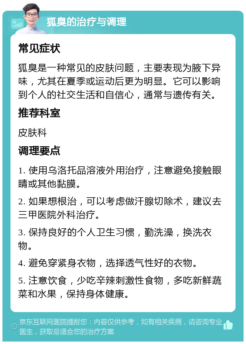 狐臭的治疗与调理 常见症状 狐臭是一种常见的皮肤问题，主要表现为腋下异味，尤其在夏季或运动后更为明显。它可以影响到个人的社交生活和自信心，通常与遗传有关。 推荐科室 皮肤科 调理要点 1. 使用乌洛托品溶液外用治疗，注意避免接触眼睛或其他黏膜。 2. 如果想根治，可以考虑做汗腺切除术，建议去三甲医院外科治疗。 3. 保持良好的个人卫生习惯，勤洗澡，换洗衣物。 4. 避免穿紧身衣物，选择透气性好的衣物。 5. 注意饮食，少吃辛辣刺激性食物，多吃新鲜蔬菜和水果，保持身体健康。