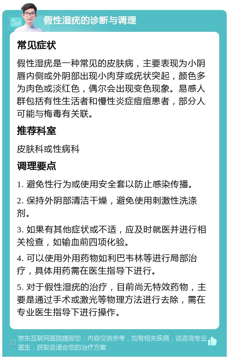 假性湿疣的诊断与调理 常见症状 假性湿疣是一种常见的皮肤病，主要表现为小阴唇内侧或外阴部出现小肉芽或疣状突起，颜色多为肉色或淡红色，偶尔会出现变色现象。易感人群包括有性生活者和慢性炎症痘痘患者，部分人可能与梅毒有关联。 推荐科室 皮肤科或性病科 调理要点 1. 避免性行为或使用安全套以防止感染传播。 2. 保持外阴部清洁干燥，避免使用刺激性洗涤剂。 3. 如果有其他症状或不适，应及时就医并进行相关检查，如输血前四项化验。 4. 可以使用外用药物如利巴韦林等进行局部治疗，具体用药需在医生指导下进行。 5. 对于假性湿疣的治疗，目前尚无特效药物，主要是通过手术或激光等物理方法进行去除，需在专业医生指导下进行操作。