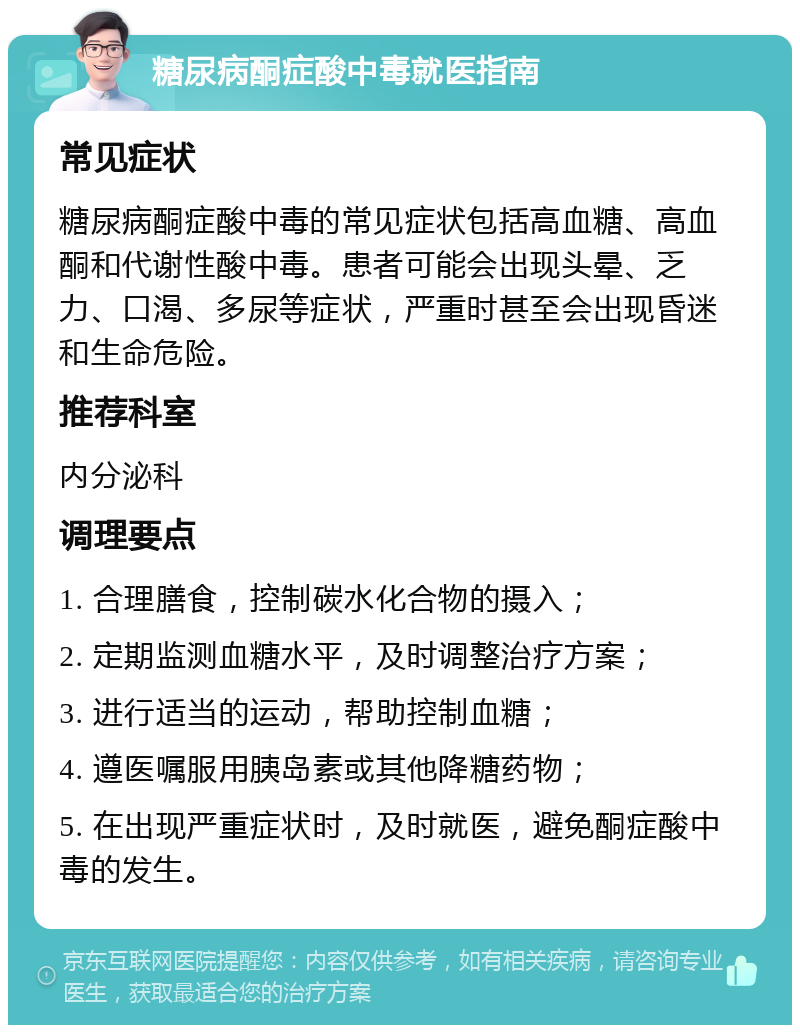 糖尿病酮症酸中毒就医指南 常见症状 糖尿病酮症酸中毒的常见症状包括高血糖、高血酮和代谢性酸中毒。患者可能会出现头晕、乏力、口渴、多尿等症状，严重时甚至会出现昏迷和生命危险。 推荐科室 内分泌科 调理要点 1. 合理膳食，控制碳水化合物的摄入； 2. 定期监测血糖水平，及时调整治疗方案； 3. 进行适当的运动，帮助控制血糖； 4. 遵医嘱服用胰岛素或其他降糖药物； 5. 在出现严重症状时，及时就医，避免酮症酸中毒的发生。