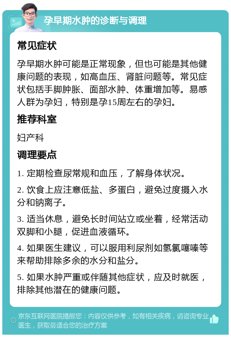 孕早期水肿的诊断与调理 常见症状 孕早期水肿可能是正常现象，但也可能是其他健康问题的表现，如高血压、肾脏问题等。常见症状包括手脚肿胀、面部水肿、体重增加等。易感人群为孕妇，特别是孕15周左右的孕妇。 推荐科室 妇产科 调理要点 1. 定期检查尿常规和血压，了解身体状况。 2. 饮食上应注意低盐、多蛋白，避免过度摄入水分和钠离子。 3. 适当休息，避免长时间站立或坐着，经常活动双脚和小腿，促进血液循环。 4. 如果医生建议，可以服用利尿剂如氢氯噻嗪等来帮助排除多余的水分和盐分。 5. 如果水肿严重或伴随其他症状，应及时就医，排除其他潜在的健康问题。