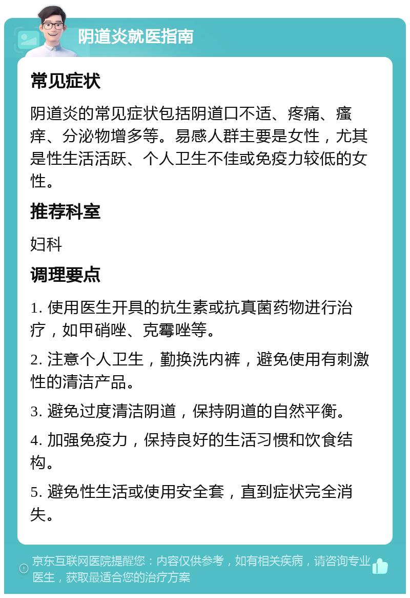 阴道炎就医指南 常见症状 阴道炎的常见症状包括阴道口不适、疼痛、瘙痒、分泌物增多等。易感人群主要是女性，尤其是性生活活跃、个人卫生不佳或免疫力较低的女性。 推荐科室 妇科 调理要点 1. 使用医生开具的抗生素或抗真菌药物进行治疗，如甲硝唑、克霉唑等。 2. 注意个人卫生，勤换洗内裤，避免使用有刺激性的清洁产品。 3. 避免过度清洁阴道，保持阴道的自然平衡。 4. 加强免疫力，保持良好的生活习惯和饮食结构。 5. 避免性生活或使用安全套，直到症状完全消失。