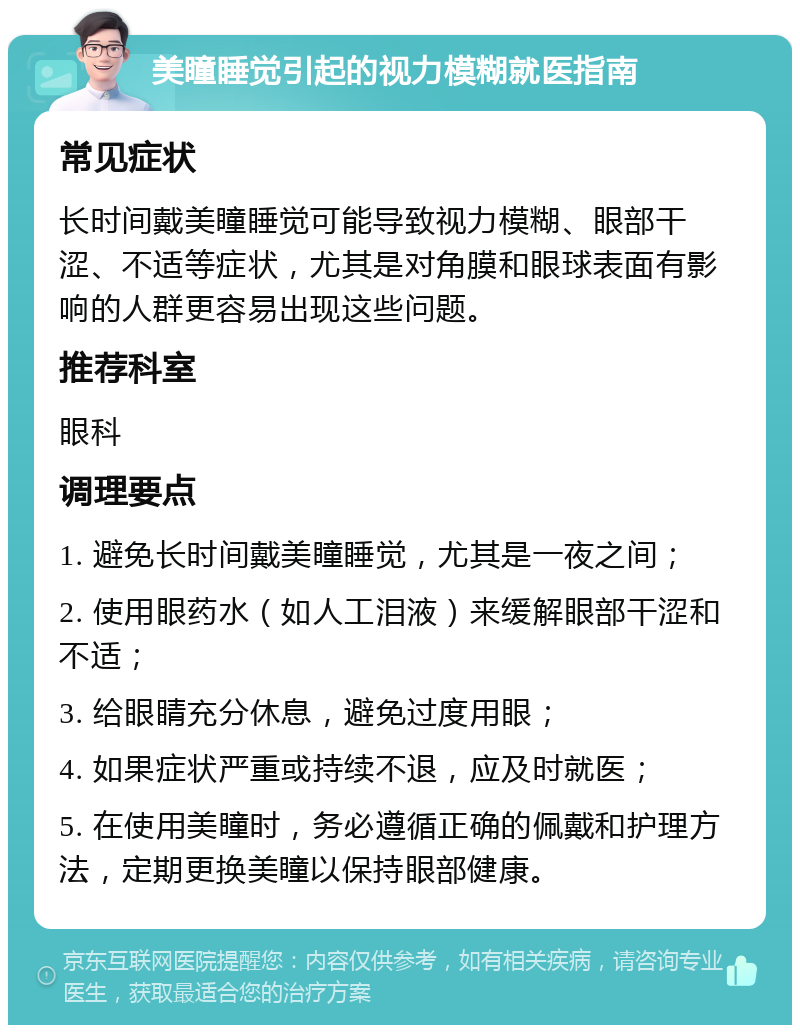 美瞳睡觉引起的视力模糊就医指南 常见症状 长时间戴美瞳睡觉可能导致视力模糊、眼部干涩、不适等症状，尤其是对角膜和眼球表面有影响的人群更容易出现这些问题。 推荐科室 眼科 调理要点 1. 避免长时间戴美瞳睡觉，尤其是一夜之间； 2. 使用眼药水（如人工泪液）来缓解眼部干涩和不适； 3. 给眼睛充分休息，避免过度用眼； 4. 如果症状严重或持续不退，应及时就医； 5. 在使用美瞳时，务必遵循正确的佩戴和护理方法，定期更换美瞳以保持眼部健康。