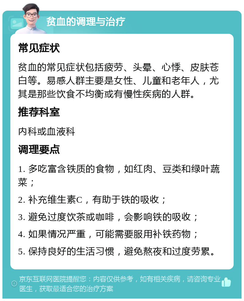 贫血的调理与治疗 常见症状 贫血的常见症状包括疲劳、头晕、心悸、皮肤苍白等。易感人群主要是女性、儿童和老年人，尤其是那些饮食不均衡或有慢性疾病的人群。 推荐科室 内科或血液科 调理要点 1. 多吃富含铁质的食物，如红肉、豆类和绿叶蔬菜； 2. 补充维生素C，有助于铁的吸收； 3. 避免过度饮茶或咖啡，会影响铁的吸收； 4. 如果情况严重，可能需要服用补铁药物； 5. 保持良好的生活习惯，避免熬夜和过度劳累。