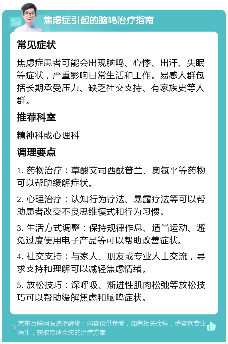 焦虑症引起的脑鸣治疗指南 常见症状 焦虑症患者可能会出现脑鸣、心悸、出汗、失眠等症状，严重影响日常生活和工作。易感人群包括长期承受压力、缺乏社交支持、有家族史等人群。 推荐科室 精神科或心理科 调理要点 1. 药物治疗：草酸艾司西酞普兰、奥氮平等药物可以帮助缓解症状。 2. 心理治疗：认知行为疗法、暴露疗法等可以帮助患者改变不良思维模式和行为习惯。 3. 生活方式调整：保持规律作息、适当运动、避免过度使用电子产品等可以帮助改善症状。 4. 社交支持：与家人、朋友或专业人士交流，寻求支持和理解可以减轻焦虑情绪。 5. 放松技巧：深呼吸、渐进性肌肉松弛等放松技巧可以帮助缓解焦虑和脑鸣症状。