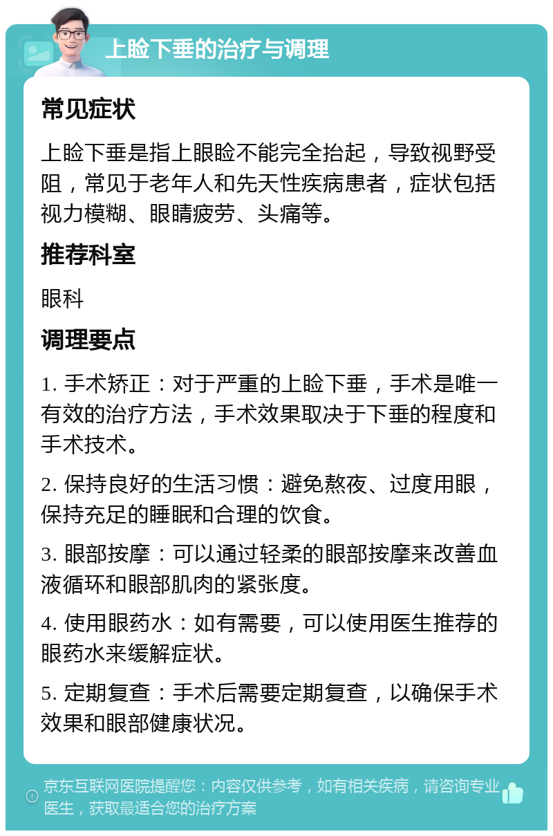 上睑下垂的治疗与调理 常见症状 上睑下垂是指上眼睑不能完全抬起，导致视野受阻，常见于老年人和先天性疾病患者，症状包括视力模糊、眼睛疲劳、头痛等。 推荐科室 眼科 调理要点 1. 手术矫正：对于严重的上睑下垂，手术是唯一有效的治疗方法，手术效果取决于下垂的程度和手术技术。 2. 保持良好的生活习惯：避免熬夜、过度用眼，保持充足的睡眠和合理的饮食。 3. 眼部按摩：可以通过轻柔的眼部按摩来改善血液循环和眼部肌肉的紧张度。 4. 使用眼药水：如有需要，可以使用医生推荐的眼药水来缓解症状。 5. 定期复查：手术后需要定期复查，以确保手术效果和眼部健康状况。