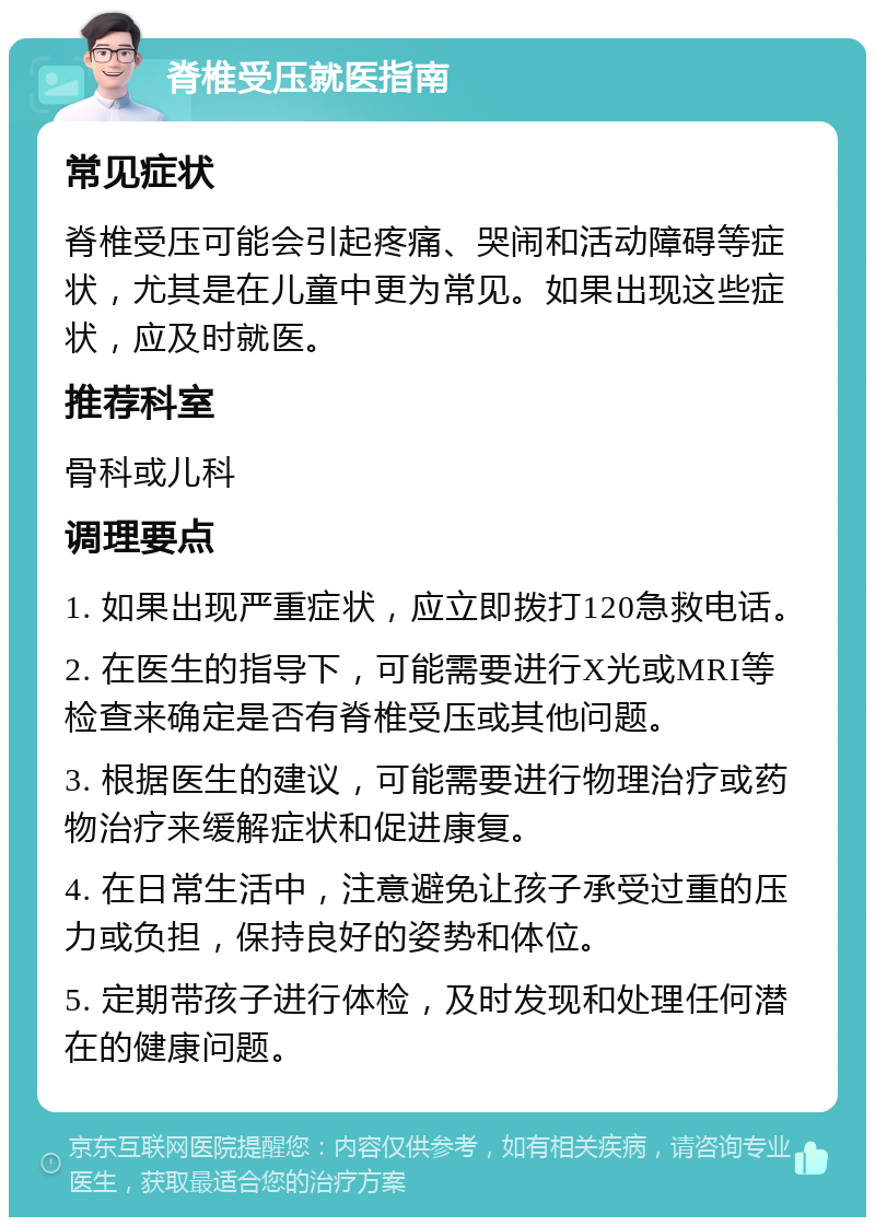 脊椎受压就医指南 常见症状 脊椎受压可能会引起疼痛、哭闹和活动障碍等症状，尤其是在儿童中更为常见。如果出现这些症状，应及时就医。 推荐科室 骨科或儿科 调理要点 1. 如果出现严重症状，应立即拨打120急救电话。 2. 在医生的指导下，可能需要进行X光或MRI等检查来确定是否有脊椎受压或其他问题。 3. 根据医生的建议，可能需要进行物理治疗或药物治疗来缓解症状和促进康复。 4. 在日常生活中，注意避免让孩子承受过重的压力或负担，保持良好的姿势和体位。 5. 定期带孩子进行体检，及时发现和处理任何潜在的健康问题。