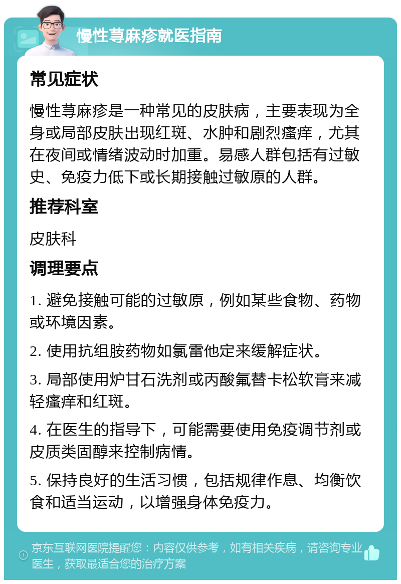 慢性荨麻疹就医指南 常见症状 慢性荨麻疹是一种常见的皮肤病，主要表现为全身或局部皮肤出现红斑、水肿和剧烈瘙痒，尤其在夜间或情绪波动时加重。易感人群包括有过敏史、免疫力低下或长期接触过敏原的人群。 推荐科室 皮肤科 调理要点 1. 避免接触可能的过敏原，例如某些食物、药物或环境因素。 2. 使用抗组胺药物如氯雷他定来缓解症状。 3. 局部使用炉甘石洗剂或丙酸氟替卡松软膏来减轻瘙痒和红斑。 4. 在医生的指导下，可能需要使用免疫调节剂或皮质类固醇来控制病情。 5. 保持良好的生活习惯，包括规律作息、均衡饮食和适当运动，以增强身体免疫力。