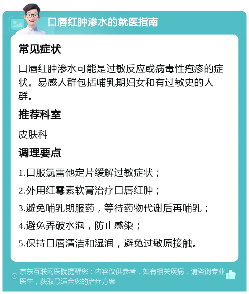 口唇红肿渗水的就医指南 常见症状 口唇红肿渗水可能是过敏反应或病毒性疱疹的症状。易感人群包括哺乳期妇女和有过敏史的人群。 推荐科室 皮肤科 调理要点 1.口服氯雷他定片缓解过敏症状； 2.外用红霉素软膏治疗口唇红肿； 3.避免哺乳期服药，等待药物代谢后再哺乳； 4.避免弄破水泡，防止感染； 5.保持口唇清洁和湿润，避免过敏原接触。