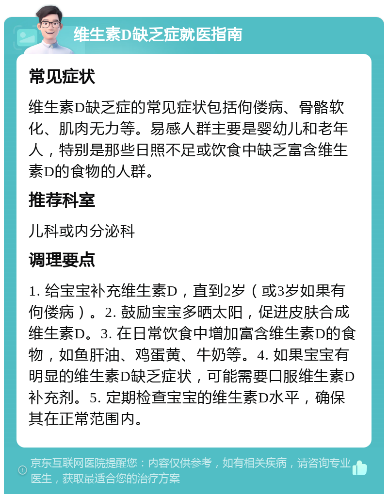 维生素D缺乏症就医指南 常见症状 维生素D缺乏症的常见症状包括佝偻病、骨骼软化、肌肉无力等。易感人群主要是婴幼儿和老年人，特别是那些日照不足或饮食中缺乏富含维生素D的食物的人群。 推荐科室 儿科或内分泌科 调理要点 1. 给宝宝补充维生素D，直到2岁（或3岁如果有佝偻病）。2. 鼓励宝宝多晒太阳，促进皮肤合成维生素D。3. 在日常饮食中增加富含维生素D的食物，如鱼肝油、鸡蛋黄、牛奶等。4. 如果宝宝有明显的维生素D缺乏症状，可能需要口服维生素D补充剂。5. 定期检查宝宝的维生素D水平，确保其在正常范围内。