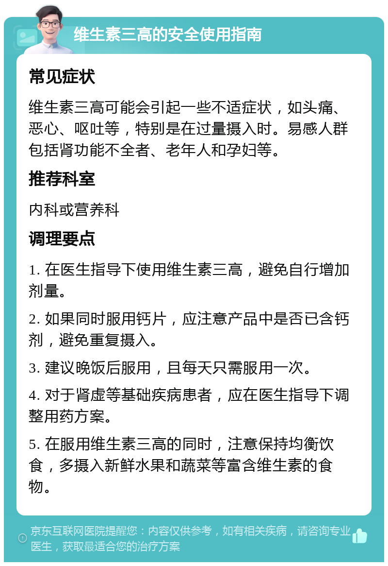 维生素三高的安全使用指南 常见症状 维生素三高可能会引起一些不适症状，如头痛、恶心、呕吐等，特别是在过量摄入时。易感人群包括肾功能不全者、老年人和孕妇等。 推荐科室 内科或营养科 调理要点 1. 在医生指导下使用维生素三高，避免自行增加剂量。 2. 如果同时服用钙片，应注意产品中是否已含钙剂，避免重复摄入。 3. 建议晚饭后服用，且每天只需服用一次。 4. 对于肾虚等基础疾病患者，应在医生指导下调整用药方案。 5. 在服用维生素三高的同时，注意保持均衡饮食，多摄入新鲜水果和蔬菜等富含维生素的食物。