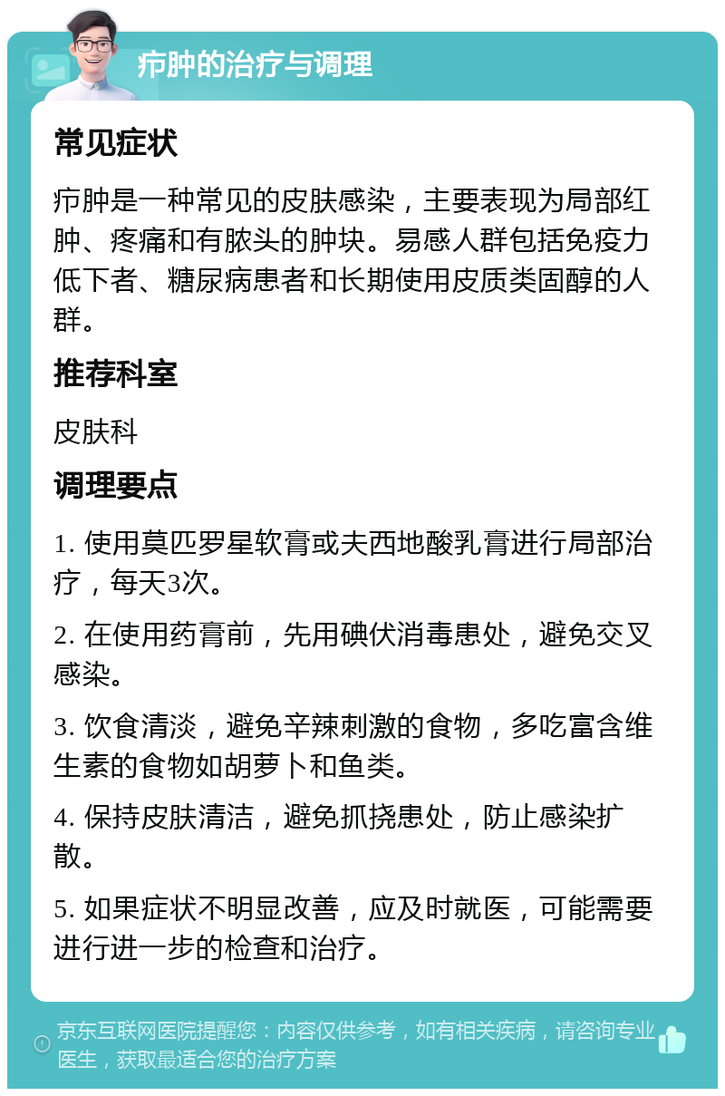 疖肿的治疗与调理 常见症状 疖肿是一种常见的皮肤感染，主要表现为局部红肿、疼痛和有脓头的肿块。易感人群包括免疫力低下者、糖尿病患者和长期使用皮质类固醇的人群。 推荐科室 皮肤科 调理要点 1. 使用莫匹罗星软膏或夫西地酸乳膏进行局部治疗，每天3次。 2. 在使用药膏前，先用碘伏消毒患处，避免交叉感染。 3. 饮食清淡，避免辛辣刺激的食物，多吃富含维生素的食物如胡萝卜和鱼类。 4. 保持皮肤清洁，避免抓挠患处，防止感染扩散。 5. 如果症状不明显改善，应及时就医，可能需要进行进一步的检查和治疗。