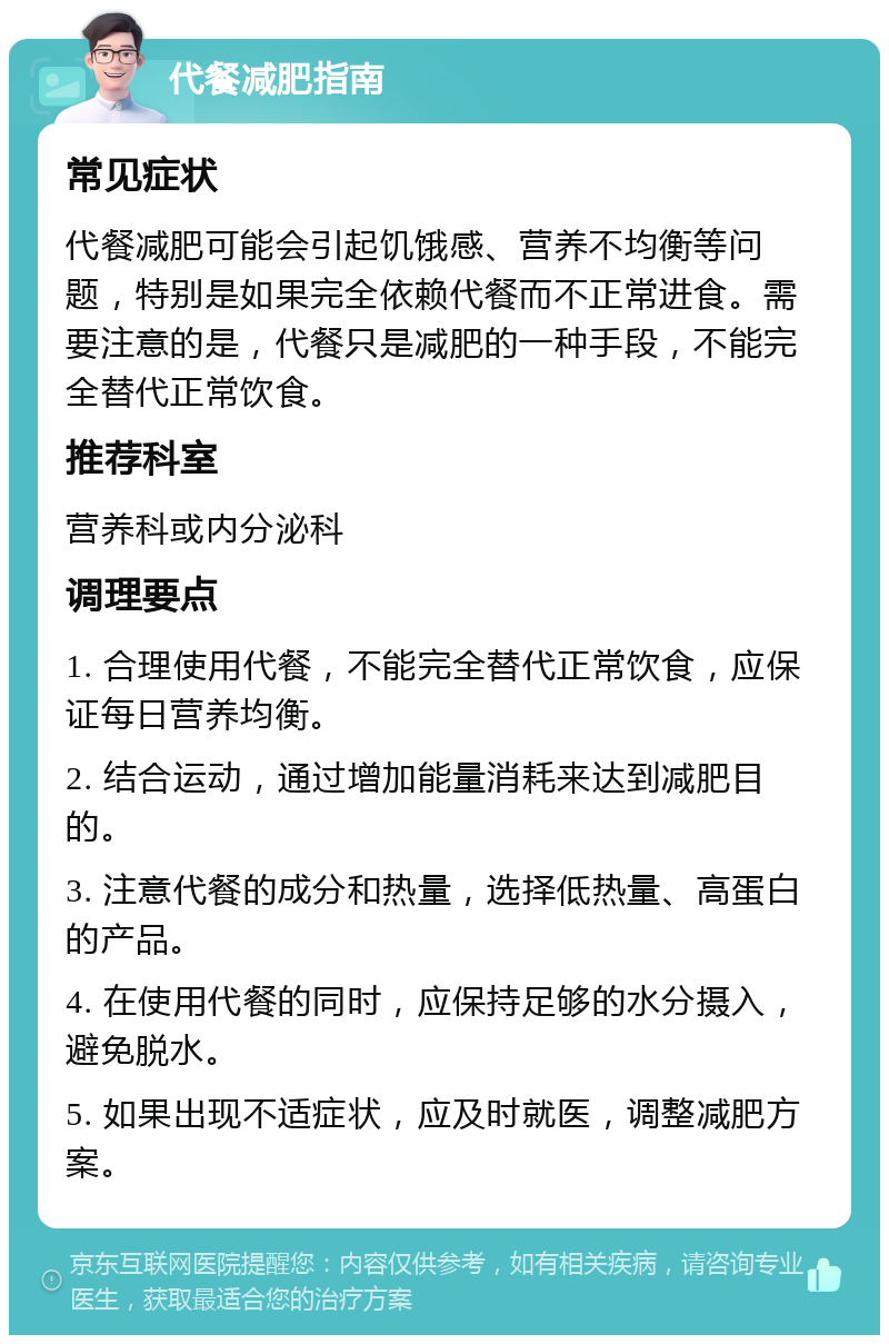 代餐减肥指南 常见症状 代餐减肥可能会引起饥饿感、营养不均衡等问题，特别是如果完全依赖代餐而不正常进食。需要注意的是，代餐只是减肥的一种手段，不能完全替代正常饮食。 推荐科室 营养科或内分泌科 调理要点 1. 合理使用代餐，不能完全替代正常饮食，应保证每日营养均衡。 2. 结合运动，通过增加能量消耗来达到减肥目的。 3. 注意代餐的成分和热量，选择低热量、高蛋白的产品。 4. 在使用代餐的同时，应保持足够的水分摄入，避免脱水。 5. 如果出现不适症状，应及时就医，调整减肥方案。