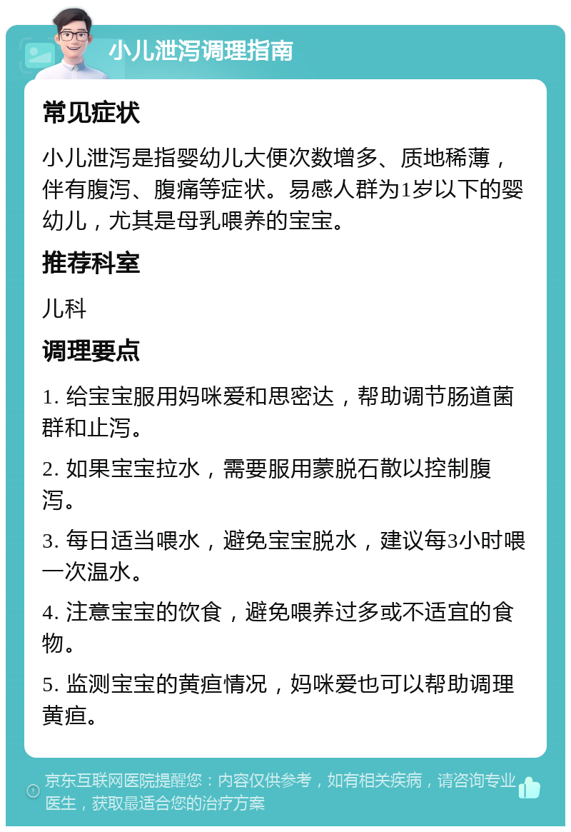 小儿泄泻调理指南 常见症状 小儿泄泻是指婴幼儿大便次数增多、质地稀薄，伴有腹泻、腹痛等症状。易感人群为1岁以下的婴幼儿，尤其是母乳喂养的宝宝。 推荐科室 儿科 调理要点 1. 给宝宝服用妈咪爱和思密达，帮助调节肠道菌群和止泻。 2. 如果宝宝拉水，需要服用蒙脱石散以控制腹泻。 3. 每日适当喂水，避免宝宝脱水，建议每3小时喂一次温水。 4. 注意宝宝的饮食，避免喂养过多或不适宜的食物。 5. 监测宝宝的黄疸情况，妈咪爱也可以帮助调理黄疸。