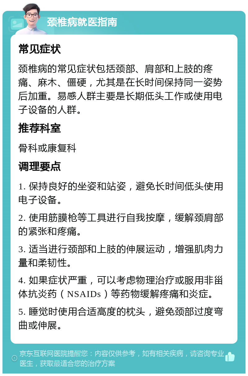 颈椎病就医指南 常见症状 颈椎病的常见症状包括颈部、肩部和上肢的疼痛、麻木、僵硬，尤其是在长时间保持同一姿势后加重。易感人群主要是长期低头工作或使用电子设备的人群。 推荐科室 骨科或康复科 调理要点 1. 保持良好的坐姿和站姿，避免长时间低头使用电子设备。 2. 使用筋膜枪等工具进行自我按摩，缓解颈肩部的紧张和疼痛。 3. 适当进行颈部和上肢的伸展运动，增强肌肉力量和柔韧性。 4. 如果症状严重，可以考虑物理治疗或服用非甾体抗炎药（NSAIDs）等药物缓解疼痛和炎症。 5. 睡觉时使用合适高度的枕头，避免颈部过度弯曲或伸展。